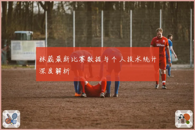 林葳最新比赛数据与个人技术统计深度解析