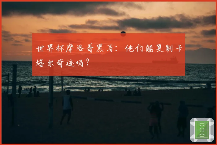 世界杯摩洛哥黑马：他们能复制卡塔尔奇迹吗？