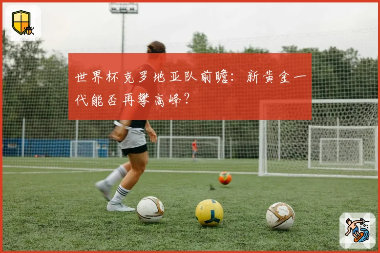 世界杯克罗地亚队前瞻:新黄金一代能否再攀高峰?