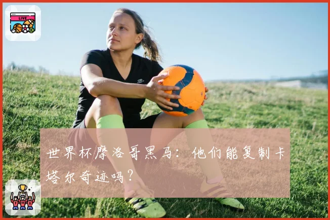 世界杯摩洛哥黑马:他们能复制卡塔尔奇迹吗?