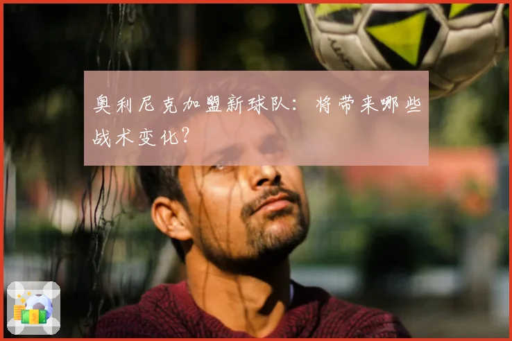 奥利尼克加盟新球队：将带来哪些战术变化？