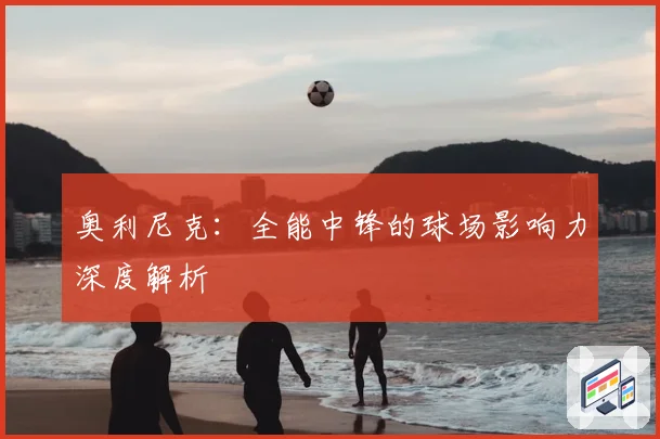 奥利尼克：全能中锋的球场影响力深度解析